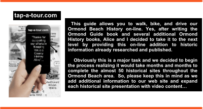 This guide allows you to walk, bike, and drive our Ormond Beach History on-line. Yes, after writing the Ormond Guide book and several additional Ormond History books, Alice and I decided to take it to the next level by providing this on-line addition to historic information already researched and published.       Obviously this is a major task and we decided to begin the process realizing it would take months and months to complete the almost 50 historical sites throughout the Ormond Beach area.  So, please keep this in mind as we add additional information to our web site and expand each historical site presentation with video content…  Thank you for understanding…  Ron and Alice Howell tap-a-tour.com